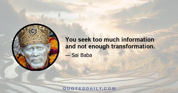 You seek too much information and not enough transformation.