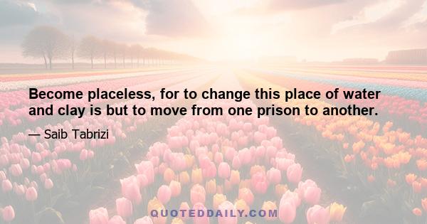 Become placeless, for to change this place of water and clay is but to move from one prison to another.