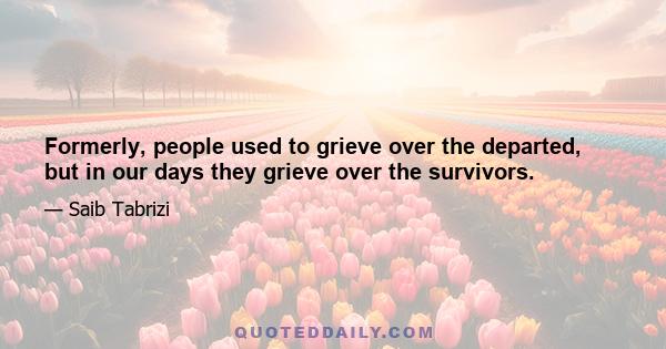 Formerly, people used to grieve over the departed, but in our days they grieve over the survivors.