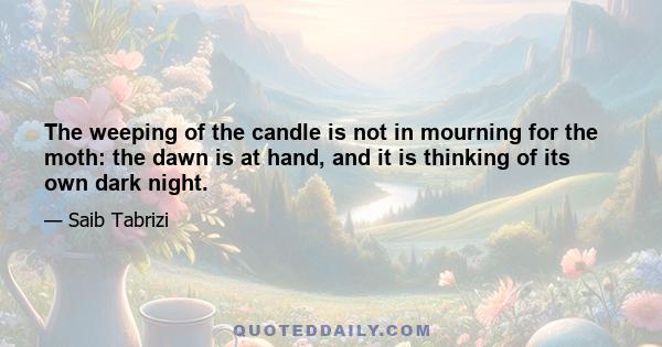 The weeping of the candle is not in mourning for the moth: the dawn is at hand, and it is thinking of its own dark night.