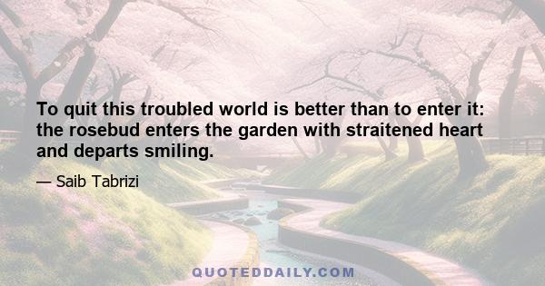 To quit this troubled world is better than to enter it: the rosebud enters the garden with straitened heart and departs smiling.