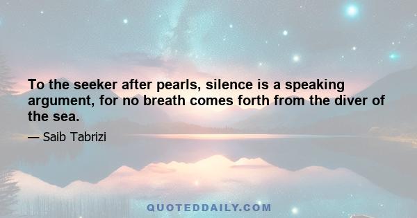 To the seeker after pearls, silence is a speaking argument, for no breath comes forth from the diver of the sea.