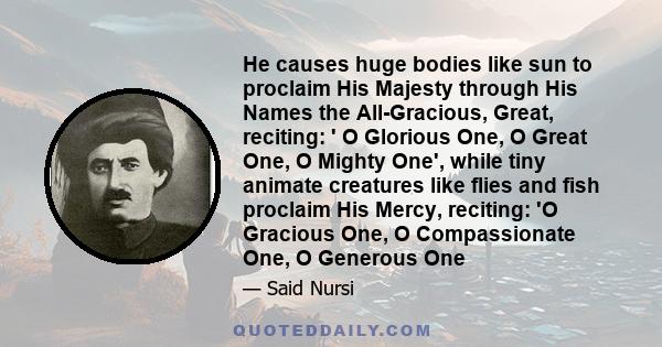 He causes huge bodies like sun to proclaim His Majesty through His Names the All-Gracious, Great, reciting: ' O Glorious One, O Great One, O Mighty One', while tiny animate creatures like flies and fish proclaim His