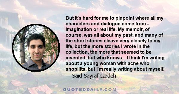 But it's hard for me to pinpoint where all my characters and dialogue come from - imagination or real life. My memoir, of course, was all about my past, and many of the short stories cleave very closely to my life, but