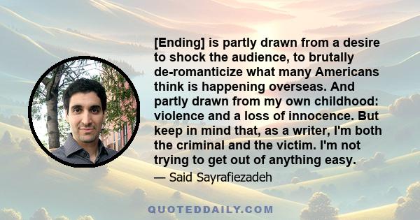 [Ending] is partly drawn from a desire to shock the audience, to brutally de-romanticize what many Americans think is happening overseas. And partly drawn from my own childhood: violence and a loss of innocence. But