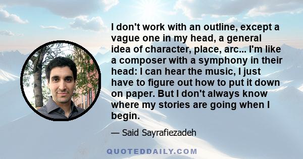 I don't work with an outline, except a vague one in my head, a general idea of character, place, arc... I'm like a composer with a symphony in their head: I can hear the music, I just have to figure out how to put it