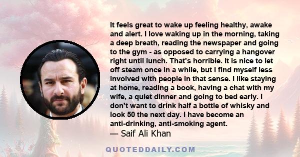 It feels great to wake up feeling healthy, awake and alert. I love waking up in the morning, taking a deep breath, reading the newspaper and going to the gym - as opposed to carrying a hangover right until lunch. That's 