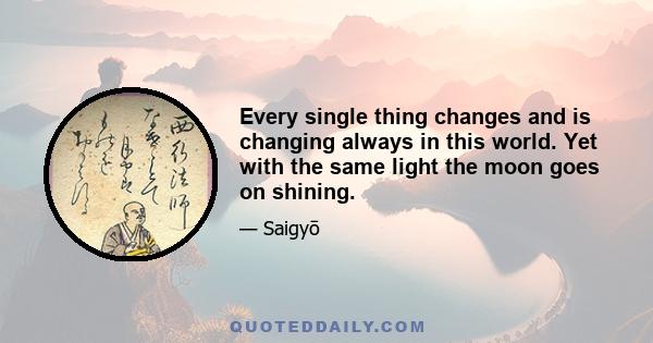 Every single thing changes and is changing always in this world. Yet with the same light the moon goes on shining.