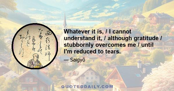 Whatever it is, / I cannot understand it, / although gratitude / stubbornly overcomes me / until I'm reduced to tears.