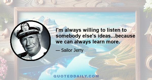 I'm always willing to listen to somebody else's ideas...because we can always learn more.