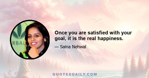 Once you are satisfied with your goal, it is the real happiness.