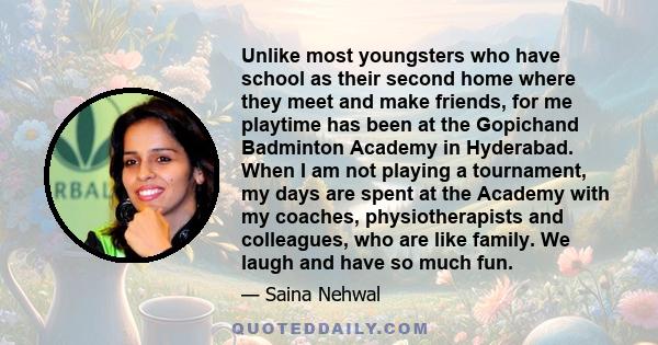 Unlike most youngsters who have school as their second home where they meet and make friends, for me playtime has been at the Gopichand Badminton Academy in Hyderabad. When I am not playing a tournament, my days are