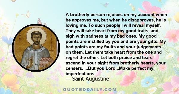 A brotherly person rejoices on my account when he approves me, but when he disapproves, he is loving me. To such people I will reveal myself. They will take heart from my good traits, and sigh with sadness at my bad