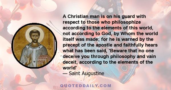 A Christian man is on his guard with respect to those who philosophize according to the elements of this world, not according to God, by Whom the world itself was made; for he is warned by the precept of the apostle and 