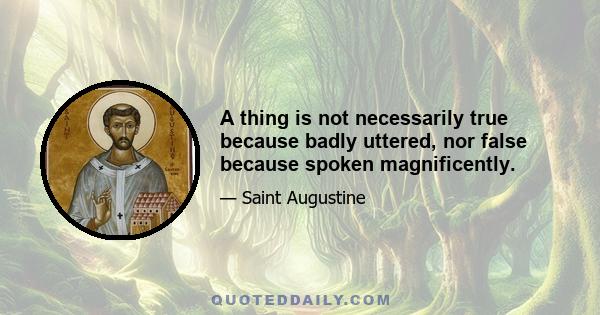 A thing is not necessarily true because badly uttered, nor false because spoken magnificently.