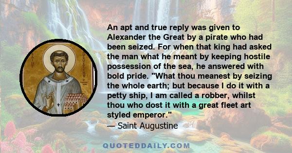 An apt and true reply was given to Alexander the Great by a pirate who had been seized. For when that king had asked the man what he meant by keeping hostile possession of the sea, he answered with bold pride. What thou 