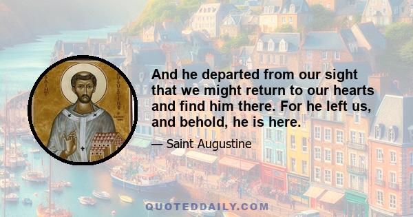 And he departed from our sight that we might return to our hearts and find him there. For he left us, and behold, he is here.