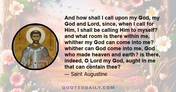 And how shall I call upon my God, my God and Lord, since, when I call for Him, I shall be calling Him to myself? and what room is there within me, whither my God can come into me? whither can God come into me, God who