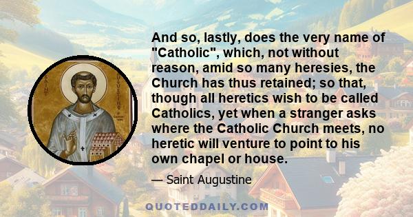 And so, lastly, does the very name of Catholic, which, not without reason, amid so many heresies, the Church has thus retained; so that, though all heretics wish to be called Catholics, yet when a stranger asks where