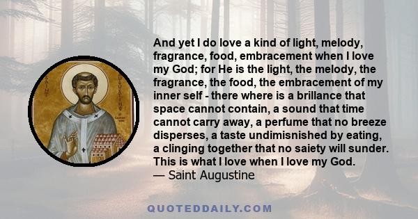 And yet I do love a kind of light, melody, fragrance, food, embracement when I love my God; for He is the light, the melody, the fragrance, the food, the embracement of my inner self - there where is a brillance that