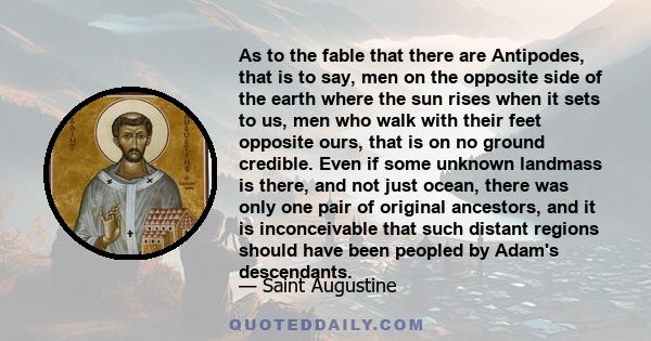 As to the fable that there are Antipodes, that is to say, men on the opposite side of the earth where the sun rises when it sets to us, men who walk with their feet opposite ours, that is on no ground credible. Even if