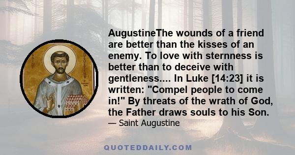 AugustineThe wounds of a friend are better than the kisses of an enemy. To love with sternness is better than to deceive with gentleness.... In Luke [14:23] it is written: Compel people to come in! By threats of the