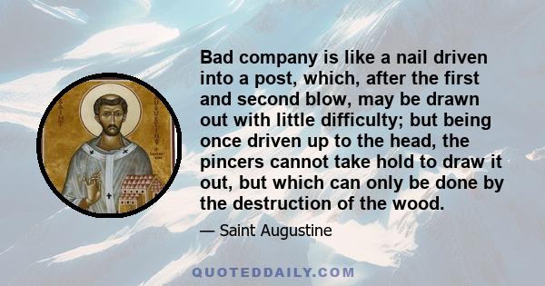 Bad company is like a nail driven into a post, which, after the first and second blow, may be drawn out with little difficulty; but being once driven up to the head, the pincers cannot take hold to draw it out, but