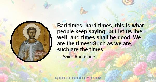 Bad times, hard times, this is what people keep saying; but let us live well, and times shall be good. We are the times: Such as we are, such are the times.