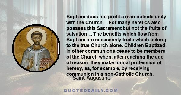 Baptism does not profit a man outside unity with the Church ... For many heretics also possess this Sacrament but not the fruits of salvation ... The benefits which flow from Baptism are necessarily fruits which belong