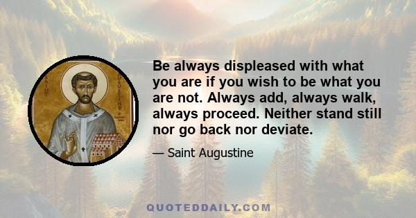 Be always displeased with what you are if you wish to be what you are not. Always add, always walk, always proceed. Neither stand still nor go back nor deviate.