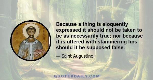 Because a thing is eloquently expressed it should not be taken to be as necessarily true; nor because it is uttered with stammering lips should it be supposed false.