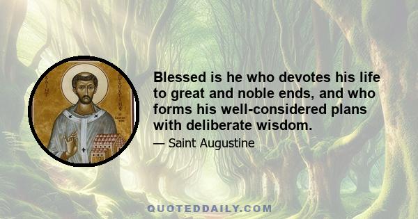 Blessed is he who devotes his life to great and noble ends, and who forms his well-considered plans with deliberate wisdom.