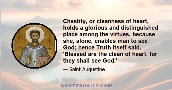 Chastity, or cleanness of heart, holds a glorious and distinguished place among the virtues, because she, alone, enables man to see God; hence Truth itself said, 'Blessed are the clean of heart, for they shall see God.'