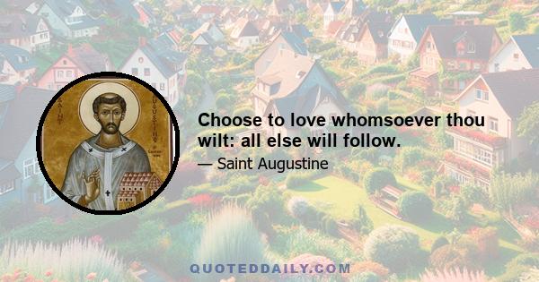 Choose to love whomsoever thou wilt: all else will follow.