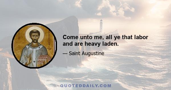 Come unto me, all ye that labor and are heavy laden.