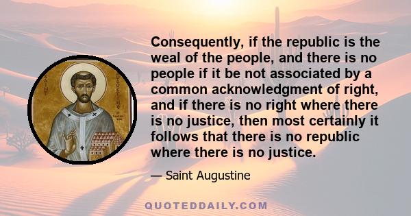 Consequently, if the republic is the weal of the people, and there is no people if it be not associated by a common acknowledgment of right, and if there is no right where there is no justice, then most certainly it