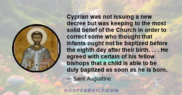 Cyprian was not issuing a new decree but was keeping to the most solid belief of the Church in order to correct some who thought that infants ought not be baptized before the eighth day after their birth. . . . He