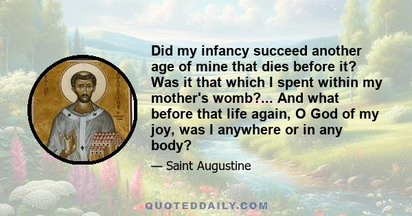 Did my infancy succeed another age of mine that dies before it? Was it that which I spent within my mother's womb?... And what before that life again, O God of my joy, was I anywhere or in any body?