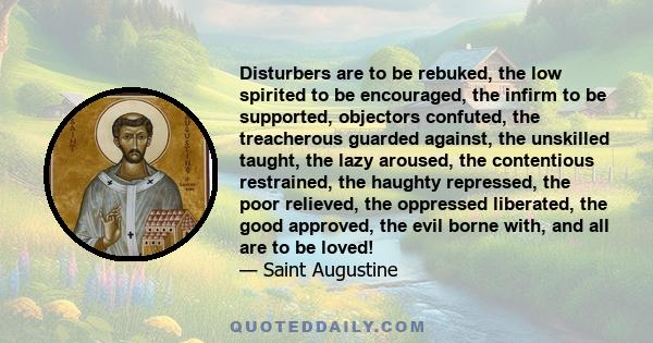 Disturbers are to be rebuked, the low spirited to be encouraged, the infirm to be supported, objectors confuted, the treacherous guarded against, the unskilled taught, the lazy aroused, the contentious restrained, the