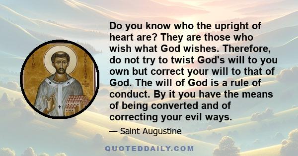 Do you know who the upright of heart are? They are those who wish what God wishes. Therefore, do not try to twist God's will to you own but correct your will to that of God. The will of God is a rule of conduct. By it