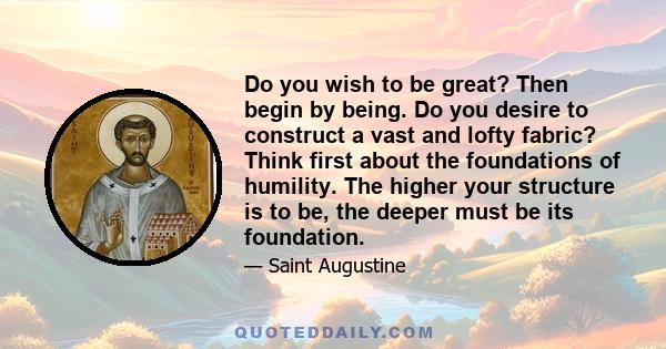 Do you wish to be great? Then begin by being. Do you desire to construct a vast and lofty fabric? Think first about the foundations of humility. The higher your structure is to be, the deeper must be its foundation.