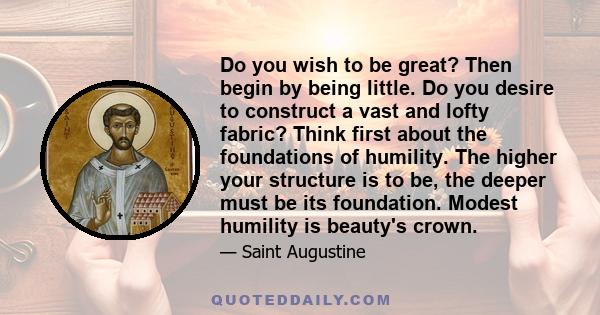 Do you wish to be great? Then begin by being little. Do you desire to construct a vast and lofty fabric? Think first about the foundations of humility. The higher your structure is to be, the deeper must be its