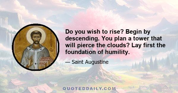 Do you wish to rise? Begin by descending. You plan a tower that will pierce the clouds? Lay first the foundation of humility.