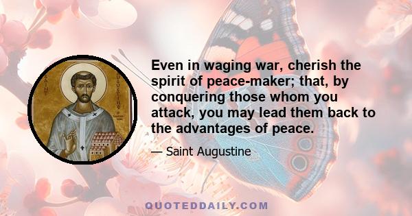 Even in waging war, cherish the spirit of peace-maker; that, by conquering those whom you attack, you may lead them back to the advantages of peace.