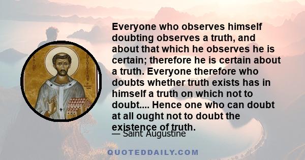 Everyone who observes himself doubting observes a truth, and about that which he observes he is certain; therefore he is certain about a truth. Everyone therefore who doubts whether truth exists has in himself a truth