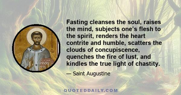 Fasting cleanses the soul, raises the mind, subjects one’s flesh to the spirit, renders the heart contrite and humble, scatters the clouds of concupiscence, quenches the fire of lust, and kindles the true light of