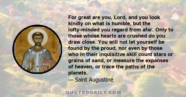 For great are you, Lord, and you look kindly on what is humble, but the lofty-minded you regard from afar. Only to those whose hearts are crushed do you draw close. You will not let yourself be found by the proud, nor