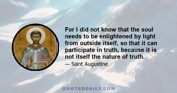 For I did not know that the soul needs to be enlightened by light from outside itself, so that it can participate in truth, because it is not itself the nature of truth.