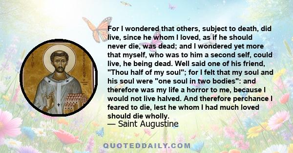 For I wondered that others, subject to death, did live, since he whom I loved, as if he should never die, was dead; and I wondered yet more that myself, who was to him a second self, could live, he being dead. Well said 