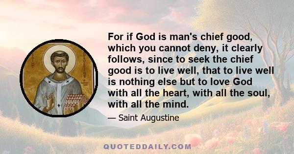 For if God is man's chief good, which you cannot deny, it clearly follows, since to seek the chief good is to live well, that to live well is nothing else but to love God with all the heart, with all the soul, with all